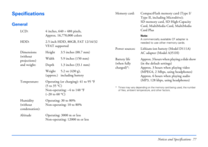 Page 77Notices and Specifications 77
Specifications
General
* Times may vary depending on the memory card being used, the number 
of files, ambient temperature, and other factors.
LCD: 4 inches, 640×480 pixels, 
Approx. 16,770,000 colors
HDD: 2.5 inch HDD, 80GB, FAT 12/16/32 
VFAT supported
Dimensions 
(without 
projections)
and weight:Height 3.5 inches (88.7 mm)
Width 5.9 inches (150 mm)
Depth 1.3 inches (33.1 mm)
Weight 
(approx.)5.2 oz (430 g),
including battery
Temperature: Operating (or charging): 41 to 95...