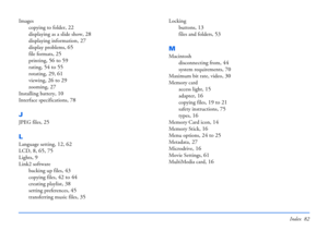 Page 82Index 82
Images
copying to folder
, 22
displaying as a slide show, 28
displaying information, 27
display problems, 65
file formats, 25
printing, 56 to 59
rating, 54 to 55
rotating, 29, 61
viewing, 26 to 29
zooming, 27
Installing battery, 10
Interface specifications, 78
J
JPEG files, 25
L
Language setting, 12, 62
LCD, 8, 65, 75
Lights, 9
Link2 software
backing up files
, 43
copying files, 42 to 44
creating playlist, 38
setting preferences, 45
transferring music files, 35
Locking
buttons
, 13
files and...