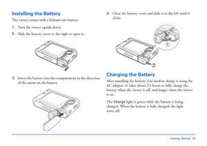 Page 10Getting Started 10
Installing the Battery
The viewer comes with a lithium-ion battery. 
1Turn the viewer upside down.
2Slide the battery cover to the right to open it.
3Insert the battery into the compartment in the direction 
of the arrow on the battery.4Close the battery cover and slide it to the left until it 
clicks.
Charging the Battery
After installing the battery, you need to charge it using the 
AC adapter. It takes about 3.5 hours to fully charge the 
battery when the viewer is off, and longer...