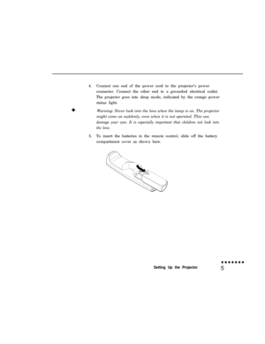 Page 214.Connect one end of the power cord to the projector’s power
connector. Connect the other end to a grounded electrical outlet.
The projector goes into sleep mode, indicated by the orange power
status light.
Warning: Never look into the lens when the lamp is on. The projector
might come on suddenly, even when it is not operated. This candamage your eyes. It is especially important that children not look into
the lens.5.To insert the batteries in the remote control, slide off the battery
compartment cover...