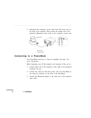 Page 286.Disconnect the computer’s mouse cable from the mouse port on
the back of the computer. Then connect the smaller end of the
projector’s Macintosh mouse cable to the computer’s mouse port.
Connecting to a PowerBook
Your PowerBook must have a video-out capability. See page 7 for
more information.
Before beginning, turn off the projector and computer if they are on.1.Connect either end of the projector’s video cable to the projector’s
Computer In port.
2.Connect the video-out cable that comes with your...