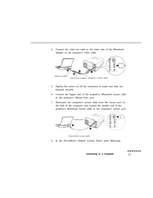 Page 294.Connect the video-out cable to the other side of the Macintosh
adapter on the projector’s video cable.
5.Tighten the screws on all the connectors to make sure they are
fastened securely.
6.Connect the bigger end of the projector’s Macintosh mouse cable
to the projector’s Mouse/Corn port.
7.Disconnect the computer’s mouse cable from the mouse port on
the back of the computer, and connect the smaller end of the
projector’s Macintosh mouse cable to the computer’s mouse port.
8.In the PowerBook’s Display...