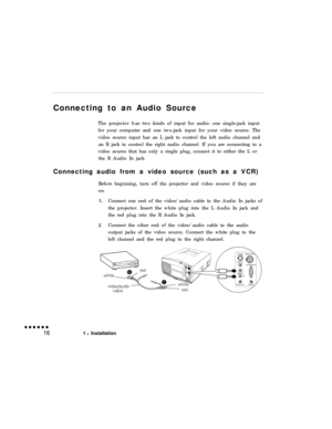 Page 32Connecting to an Audio Source
The projector has two kinds of input for audio: one single-jack input
for your computer and one two-jack input for your video source. The
video source input has an L jack to control the left audio channel and
an R jack to control the right audio channel. If you are connecting to a
video source that has only a single plug, connect it to either the L or
the R Audio In jack.
Connecting audio from a video source (such as a VCR)
Before beginning, turn off the projector and video...