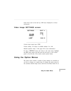 Page 50Lamp hours used at last start up: 1000 hours (displayed in lo-hour
increments)
Video image SETTINGS screen
SETTINGSEXIT
VOLUME
PRESETLAMPNTSC
+ 15
11000 H
Current input signal type: NTSC
Volume setting: +15 (range of available settings: 0 to +30)
Selected projector setup: 1 (See page 38 for more information.)
To clear a SETTINGS screen and return to the main menu, highlight
the EXIT menu option and then press the left arrow on the control
panel or the left side of the remote control pointer button.
Using...