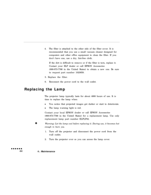 Page 594.The filter is attached to the other side of the filter cover. It is
recommended that you use a small vacuum cleaner designed for
computers and other office equipment to clean the filter. If you
don’t have one, use a dry, lint-free cloth.
If the dirt is difficult to remove or if the filter is torn, replace it.
Contact your ELP dealer or call EPSON Accessories
(800-873-7766 in the United States) to obtain a new one. Be sure
to request part number 1023658.
5. Replace the filter.
6.Reconnect the power cord...