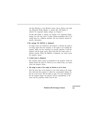 Page 67and then Monitors; in the Monitors screen, choose Options and make
sure Macintosh Hi-Res Display or another 640 x 480 display is
selected. For supported display settings, see Chapter 6.
If a 640 x 480 display is selected, see Chapter 6 for supported display
settings. You also may need to modify existing presentation files if you
created them for a different resolution. See your software manual for
specific information.
The message NO SIGNAL is displayed.
An image source not connected to the projector is...