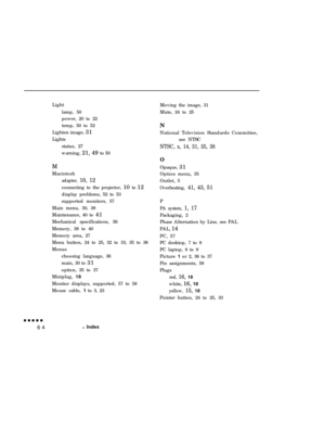 Page 78Light
lamp, 50
power, 20 to 22
temp, 50 to 52
Lighten image, 31
Lights
status, 27
warning, 21, 49 to 50
M
Macintoshadapter, 10, 12connecting to the projector, 10 to 12
display problems, 52 to 53
supported monitors, 57
Main menu, 30, 38
Maintenance, 40 to 41
Mechanical specifications, 56
Memory, 38 to 40
Memory area, 27
Menu button, 24 to 25, 32 to 33, 35 to 36
Menus
choosing language, 36
main, 30 to 31
option, 35 to 37
Miniplug, 18
Monitor displays, supported, 57 to 58
Mouse cable, 1 to 3, 23Moving the...