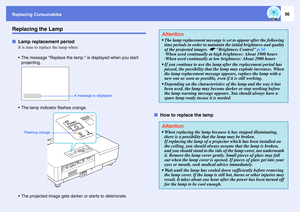 Page 56Replacing Consumables
56
Replacing the LampfLamp replacement period
It is time to replace the lamp when: 
 The message Replace the lamp. is displayed when you start 
projecting.
 The lamp indicator flashes orange.
 The projected image gets darker or starts to deteriorate.
fHow to replace the lamp
A message is displayed. 
Flashing orange
Attention The lamp replacement message is set to appear after the following 
time periods in order to maintain the initial brightness and quality 
of the projected...