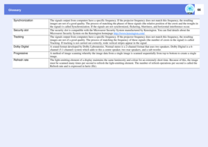 Page 66Glossary
66
Synchronization
The signals output from computers have a specific frequency. If the projector frequency does not match this frequency, the resulting 
images are not of a good quality. The process of matching the phases of these signals (the relative position of the crests and the troughs in 
the signal) is called Synchronization. If the signals are not synchronized, flickering, blurriness, and horizontal interference occur. 
Security slot
The security slot is compatible with the Microsaver...