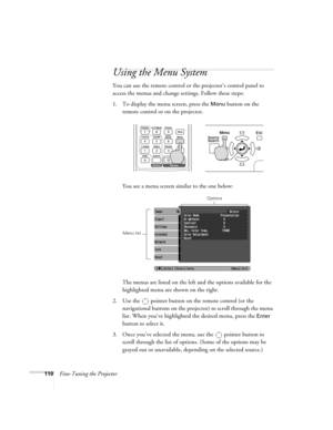 Page 110110Fine-Tuning the Projector
Using the Menu System
You can use the remote control or the projector’s control panel to 
access the menus and change settings. Follow these steps:
1. To display the menu screen, press the 
Menu button on the 
remote control or on the projector.  
You see a menu screen similar to the one below: 
The menus are listed on the left and the options available for the 
highlighted menu are shown on the right.
2. Use the  pointer button on the remote control (or the 
navigational...