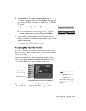 Page 111Fine-Tuning the Projector111
4. After highlighting the option you want to adjust, use the 
pointer button to change the setting. In some cases, you may 
have to press the 
Enter button to view a sub-screen for changing 
the setting. 
■Press the left or right side of the  pointer button to adjust
a slider bar.
■To select from two or more settings, use the  pointer 
button to highlight the desired setting and press 
Enter. 
5. After changing the settings, press the 
Esc button to save your 
changes and...