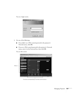 Page 137Managing Projectors137
You see a login screen.
3. Do one of the following:
■If you didn’t set a Web control password in the projector’s 
Network menu, click 
OK.
■If you set a Web control password in the projector’s Network 
menu, enter it in the Password box, then click 
OK.
You see this screen:
Functions corresponding to remote control buttons
Menus 