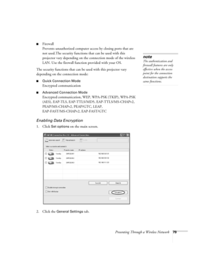 Page 79Presenting Through a Wireless Network79
■Firewall
Prevents unauthorized computer access by closing ports that are 
not used.The security functions that can be used with this 
projector vary depending on the connection mode of the wireless 
LAN. Use the firewall function provided with your OS.
The security functions that can be used with this projector vary 
depending on the connection mode:
■Quick Connection Mode
Encrypted communication 
■Advanced Connection Mode
Encrypted communication, WEP, WPA-PSK...