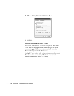 Page 8080Presenting Through a Wireless Network3. Select the 
Encrypt communications checkbox.
4. Click 
OK.
Enabling Network Security Options
You need to enable network security including WEP, WPA, EAP, 
LEAP, or PEAP, or firewall settings on your network and on the 
projector (see page 67). For network setting details, follow the 
directions from your network administrator.
If using EAP, you need to make settings at the projector that match 
the authentication server settings. Check with your network...