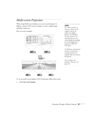 Page 81Presenting Through a Wireless Network81
Multi-screen Projection
When using Multi-screen display, you can set each projector to 
display a section of the screen or image, to create a single image 
spanning a large area. 
Here are some examples: 
To set up multi-screen display in NS Connection, follow these steps:
1. Click 
Use multi-display.
note
For a Mac, you have to 
connect a monitor to the 
computer and use the 
multi-screen display 
function. For Windows, 
even if a monitor is not 
connected, you...