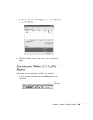 Page 83Presenting Through a Wireless Network83
5. To allocate projectors to each display, choose a number from the 
menu under 
Display. 
6. Click the 
Connect button when you are ready to project the 
image. 
Removing the Wireless 802.11g/b/a 
Module
Follow these steps to remove the card from your projector. 
1. If you’re running NS Connection, click 
Disconnect on the 
control bar.
 Click 
Disconnect 