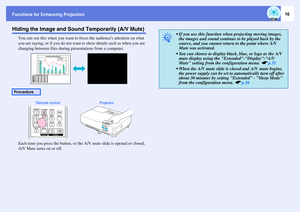 Page 16Functions for Enhancing Projection
16
Hiding the Image and Sound Temporarily (A/V Mute)
You can use this when you want to focus the audiences attention on what 
you are saying, or if you do not want to show details such as when you are 
changing between files during presentations from a computer.
Each time you press the button, or the A/V mute slide is opened or closed, 
A/V Mute turns on or off.
Procedure
Remote control Projector
q
• If you use this function when projecting moving images, 
the images...