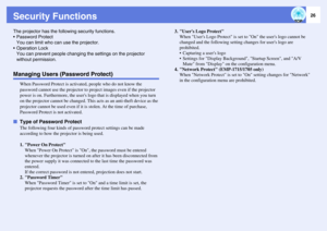 Page 2626
Security FunctionsThe projector has the following security functions.
 Password Protect
You can limit who can use the projector.
 Operation Lock
You can prevent people changing the settings on the projector 
without permission.Managing Users (Password Protect)
When Password Protect is activated, people who do not know the 
password cannot use the projector to project images even if the projector 
power is on. Furthermore, the users logo that is displayed when you turn 
on the projector cannot be...