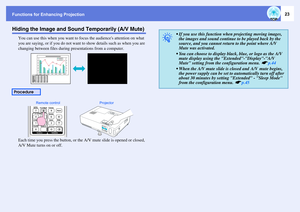 Page 23Functions for Enhancing Projection
23
Hiding the Image and Sound Temporarily (A/V Mute)
You can use this when you want to focus the audiences attention on what 
you are saying, or if you do not want to show details such as when you are 
changing between files during presentations from a computer.
Each time you press the button, or the A/V mute slide is opened or closed, 
A/V Mute turns on or off.
Procedure
Remote control Projector
q
 If you use this function when projecting moving images, 
the images...