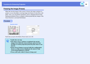 Page 24Functions for Enhancing Projection
24
Freezing the Image (Freeze)
When the moving image on the screen is frozen, the image continues to 
project, so you can project a moving image one frame at a time like a still 
photo. Also, you can perform operations such as changing between files 
during presentations from a computer without projecting any images if the 
freeze function is activated beforehand.
Each time you press the button, Freeze turns on or off.
Procedure
q
 Audio does not stop. 
 The image...