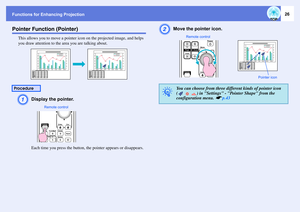 Page 26Functions for Enhancing Projection
26
Pointer Function (Pointer)
This allows you to move a pointer icon on the projected image, and helps 
you draw attention to the area you are talking about.A
Display the pointer.Each time you press the button, the pointer appears or disappears.
B
Move the pointer icon.
Procedure
Remote control
q
You can choose from three different kinds of pointer icon 
(     ) in Settings - Pointer Shape from the 
configuration menu. 
s
p.43
Pointer icon Remote control 