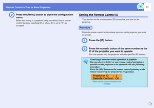 Page 31Remote Control of Two or More Projectors
31
C
Press the [Menu] button to close the configuration 
menu.When this setting is completed, only operations from a remote 
control having a matching ID or whose ID is set to 0 are 
accepted.
Setting the Remote Control ID
You need to set the remote control ID every time you turn on the 
projector.
Point the remote control at the remote receiver on the projector you want 
to operate. A
Press the [ID] button.
B
Press the numeric button of the same number as the 
ID...
