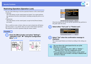 Page 37Security Functions
37
Restricting Operation (Operation Lock)
Do one of the following to lock the operation buttons on the control panel.
Full lock
All of the buttons on the control panel are locked. You cannot perform 
any operations from the control panel, including turning the power on or 
off.
 Partial lock
All of the buttons on the control panel, except for the [Power] button, 
are locked.
This is useful at events or shows when you want to deactivate all buttons 
and only project, or at schools...