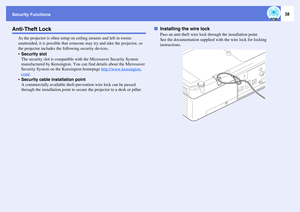 Page 38Security Functions
38
Anti-Theft Lock
As the projector is often setup on ceiling mounts and left in rooms 
unattended, it is possible that someone may try and take the projector, so 
the projector includes the following security devices.
Security slot
The security slot is compatible with the Microsaver Security System 
manufactured by Kensington. You can find details about the Microsaver 
Security System on the Kensington homepage http://www.kensington.com/
.
Security cable installation point
A...