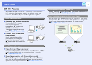 Page 6Projector Features
6
EMP-1815 Features
The EMP-1815 can be connected to a computer by a wired or wireless 
LAN connection. The situations in which this projector can be used 
increase as shown below if you use the PC applications supplied.
fComputer and wireless connection
Use a wireless LAN to connect 
easily to your computer in a 1:1 
configuration.  sWireless LAN 
Quick Connection Guide
You can also connect to the access 
point. sEasyMP Operation Guide
fConnect using a USB cable 
(USB display)
Simply...