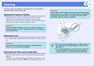 Page 7373
CleaningYou should clean the projector if it becomes dirty or if the quality of 
projected images starts to deteriorate. Cleaning the Projectors Surface
Clean the projectors surface by wiping it gently with a soft cloth. 
If the projector is particularly dirty, moisten the cloth with water 
containing a small amount of neutral detergent, and then firmly wring the 
cloth dry before using it to wipe the projectors surface. 
Cleaning the Lens
Use a commercially available cloth for cleaning classes to...