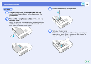 Page 76Replacing Consumables
76
A
After you turn off the projectors power and the 
confirmation buzzer beeps twice, disconnect the 
power cable. 
B
Wait until the lamp has cooled down, then remove 
the lamp cover. Loosen the lamp cover fixing screw with the screwdriver supplied 
with the new lamp or a + head screwdriver. Then slide the lamp 
cover straight forward and lift it to remove. 
C
Loosen the two lamp fixing screws. 
D
Take out the old lamp. If the lamp is cracked, replace it with a new lamp, or contact...