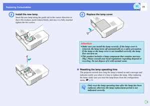Page 77
Replacing Consumables
77
E
Install the new lamp. Insert the new lamp along the guide rail in the correct direction so 
that it fits in place, push it down  firmly, and once it is fully inserted 
tighten the two screws.
F
Replace the lamp cover. 
f Resetting the lamp operating time
The projector records how long the lamp is turned on and a message and 
indicator notify you when it is time  to replace the lamp. After replacing 
the lamp, make sure you reset the  lamp hours from the configuration 
menu....