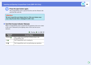 Page 84Inserting and Ejecting CompactFlash Cards (EMP-1815 Only)
84
B
Press the eject button again. The CompactFlash card is ejected from the card slot. Remove the 
card from the card slot. 
fCard Slot Access Indicator Statuses
When a CompactFlash card is inserted into the projector, the access status 
of the card is indicated by the lighting status of the card slot access 
indicator. AttentionBe sure to push the eject button back in. If the eject button stays 
out, it may become bent or damaged in other ways....