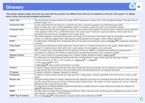 Page 8888
GlossaryThis section explains easily terms that are used with the projector and difficult terms that are not explained in the text of this guide. For details, 
refer to other commercially available publications.
Aspect ratio
The ratio between an images length and its height. HDTV images have an aspect ratio of 16:9 and appear elongated. The aspect ratio for 
standard images is 4:3. 
Component video
A video signal which has the luminance component and colour component separated to provide better image...