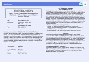 Page 96Specifications
96
We:  Epson America, Inc.
Located at:  3840 Kilroy Airport Way
 MS: 3-13
 Long Beach, CA 90806
Tel:  562-290-5254
Declare under sole responsibility that the product identified herein, 
complies with 47CFR Part 2 and 15 of the FCC rules as a Class B digital 
device. Each product marketed, is identical to the representative unit 
tested and found to be compliant with the standards. Records maintained 
continue to reflect the equipment being produced can be expected to be 
within the...