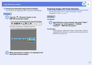 Page 15
Using Multi-Screen Display
15
fChecking the Allocated Image (Preview Display)
You can preview the arrangement status  of the preset virtual displays. A
Click the   (Preview) button on the 
EMP NS Connection toolbar.The display arrangement is displayed in preview.
B
When each screen is clicked, it is expanded to fill 
the Screen Preview window.
Projecting Images with Preset Allocation
The following explains how to  connect the projector using the 
arrangement  example 1 on page 11 . 
For Windows
A
Start...