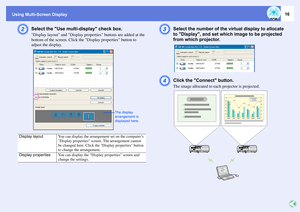 Page 16Using Multi-Screen Display
16
B
Select the Use multi-display check box.Display layout and Display properties buttons are added at the 
bottom of the screen. Click the Display properties button to 
adjust the display.
C
Select the number of the virtual display to allocate 
to Display, and set which image to be projected 
from which projector. 
D
Click the Connect button.The image allocated to each projector is projected. 
Display layout
You can display the arrangement set on the computer’s 
Display...