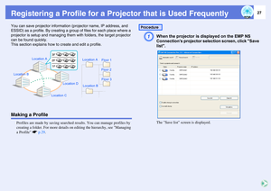 Page 2727
Registering a Profile for a Projector that is Used FrequentlyYou can save projector information (projector name, IP address, and 
ESSID) as a profile. By creating a group of files for each place where a 
projector is setup and managing them with folders, the target projector 
can be found quickly.
This section explains how to create and edit a profile.Making a Profile
Profiles are made by saving searched results. You can manage profiles by 
creating a folder. For more details on editing the hierarchy,...