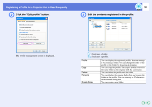 Page 30Registering a Profile for a Projector that is Used Frequently
30
B
Click the Edit profile button.The profile management screen is displayed.
C
Edit the contents registered in the profile.
 
 : Indicates a folder.
 : Indicates a profile.
Profile
You can display the registered profile. You can manage 
it by creating a folder. You can change the order of the 
profile or the folder by dragging & dropping.
Copy
You can copy the profile. The copied profile is saved in 
the same folder as the original with the...