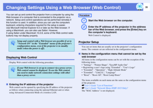 Page 35
35
Changing Settings Using a Web Browser (Web Control)You can set up and control the projector from a computer by using the 
Web browser of a comput er that is connected to the projector via a 
network. Setup and control operations  can be performed remotely if 
this function is used. In addition , since you can use the computers 
keyboard, entering characters r equired for the setup is easier.
Use Microsoft Internet Ex plorer 6.0 or later as the Web browser. If 
using a Macintosh, you can  also use...