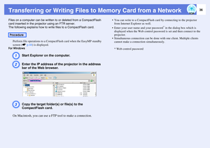 Page 3636
Transferring or Writing Files to Memory Card from a NetworkFiles on a computer can be written to or deleted from a CompactFlash 
card inserted in the projector using an FTR server.
The following explains how to write files to a CompactFlash card. 
Perform file operations to a CompactFlash card when the EasyMP standby 
screen (sp.44) is displayed.For Windows
A
Start Explorer on the computer.
B
Enter the IP address of the projector in the address 
bar of the Web browser. 
C
Copy the target folder(s) or...