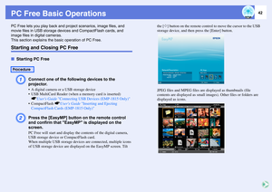 Page 42
42
PC Free Basic OperationsPC Free lets you play back and project scenarios, image files, and 
movie files in USB st orage devices and CompactFlash cards, and 
image files in digital cameras.
This section explains the bas ic operation of PC Free.Starting and Closing PC FreefStarting PC Free
A
Connect one of the fo llowing devices to the 
projector.• A digital camera or a USB storage device
 USB MultiCard Reader (when a memory card is inserted) s
Users Guide  Connecting USB Devices (EMP-1815 Only)
...