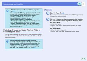 Page 51Projecting Image and Movie Files
51
Projecting all Image and Movie Files in a Folder in Sequence (Slide show)
You can project the image and movie files in a folder in sequence, one at a 
time. This function is called Slide show. Perform the slide show by the 
following procedure.
A
Start PC Free. sp.42The content of the connected digital camera, USB storage device or 
CompactFlash card is displayed. 
B
Tilt the [h] button on the remote control to position 
the cursor on the folder to perform the slide...