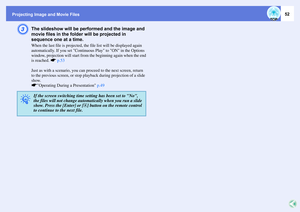 Page 52Projecting Image and Movie Files
52
C
The slideshow will be performed and the image and 
movie files in the folder will be projected in 
sequence one at a time.When the last file is projected, the file list will be displayed again 
automatically. If you set Continuous Play to ON in the Options 
window, projection will start from the beginning again when the end
is reached. sp.53
Just as with a scenario, you can proceed to the next screen, return 
to the previous screen, or stop playback during projection...