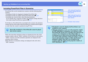 Page 62Starting up SlideMaker2 and converting files
62
Including PowerPoint Files in Scenarios
PowerPoint files can be included into scenarios with the following three 
methods.
 Including all slides by dragging & dropping PowerPoint files
 Including all slides by double-clicking PowerPoint files sp.63
 Including only selected slides when checking thumbnails
If you include only a selection of slides, the animation settings that have 
been made using PowerPoint are ignored. sp.65
If all slides in a PowerPoint...