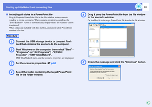 Page 63Starting up SlideMaker2 and converting files
63
fIncluding all slides in a PowerPoint file
Drag & Drop the PowerPoint file in the file window to the scenario 
window to create a scenario. When scenario creation is complete, the 
Send Scenario screen is automatically displayed and the scenario can be 
transferred.
When slides are included with this method, animation set in PowerPoint 
remains effective.A
Connect the USB storage device or compact flash 
card that contains the scenario to the computer.
B...