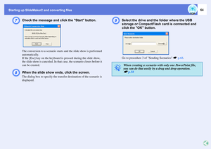 Page 64Starting up SlideMaker2 and converting files
64
G
Check the message and click the Start button.The conversion to a scenario starts and the slide show is performed 
automatically.
If the [Esc] key on the keyboard is pressed during the slide show, 
the slide show is canceled. In that case, the scenario closes before it 
can be created.
H
When the slide show ends, click the screen.The dialog box to specify the transfer destination of the scenario is 
displayed.
I
Select the drive and the folder where the...