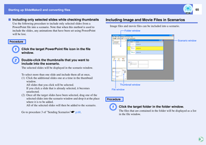 Page 65Starting up SlideMaker2 and converting files
65
fIncluding only selected slides while checking thumbnails
Use the following procedure to include only selected slides from a 
PowerPoint file into a scenario. Note that when this method is used to 
include the slides, any animations that have been set using PowerPoint 
will be lost.A
Click the target PowerPoint file icon in the file 
window.
B
Double-click the thumbnails that you want to 
include into the scenario.The selected slides will be displayed in...