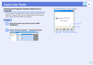 Page 7070
Cases Like TheseChecking the Projection Scenario Status from a Computer
You can check on a computer how a created scenario is played back on a 
projector by using PC Free. All of the structural elements of the scenario 
such as images, animation, BGM, can be played.A
Open the scenario you want to check in EMP 
SlideMaker2.
B
Select Scenario Options - Scenario Preview.
The Scenario Preview screen is displayed.
Procedure
Rewind PauseVolume
PlayStatus bar
Fast-forward Stop 