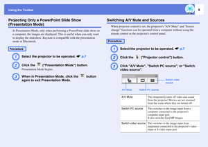 Page 8Using the Toolbar
8
Projecting Only a PowerPoint Slide Show (Presentation Mode)
In Presentation Mode, only when performing a PowerPoint slide show on 
a computer, the images are displayed. This is useful when you only want 
to display the slideshow. Keynote is compatible with the presentation 
mode in Macintosh.A
Select the projector to be operated. sp.7
B
Click the   (Presentation Mode) button.Presentation Mode begins.
C
When in Presentation Mode, click the   button 
again to exit Presentation Mode....